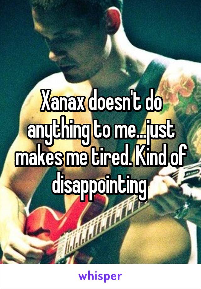 Xanax doesn't do anything to me...just makes me tired. Kind of disappointing 