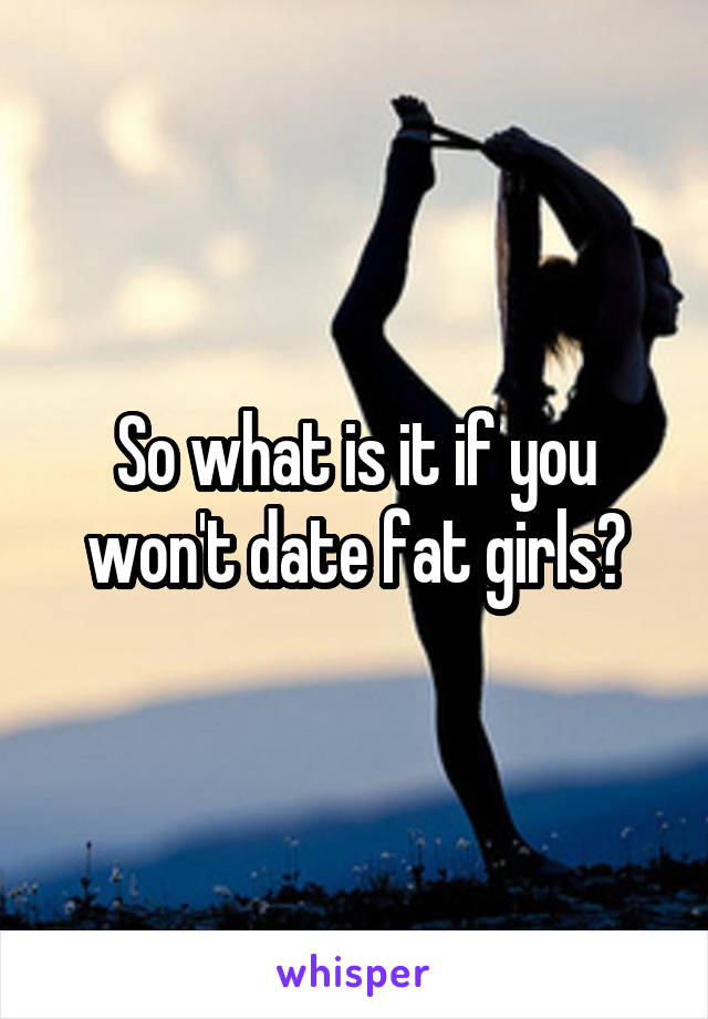 So what is it if you won't date fat girls?