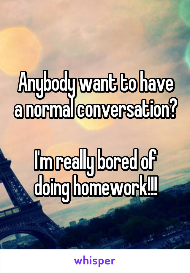 Anybody want to have a normal conversation?

I'm really bored of doing homework!!!
