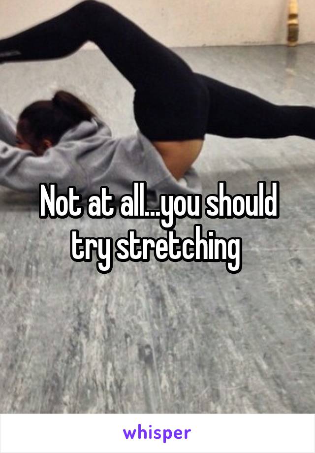 Not at all...you should try stretching 
