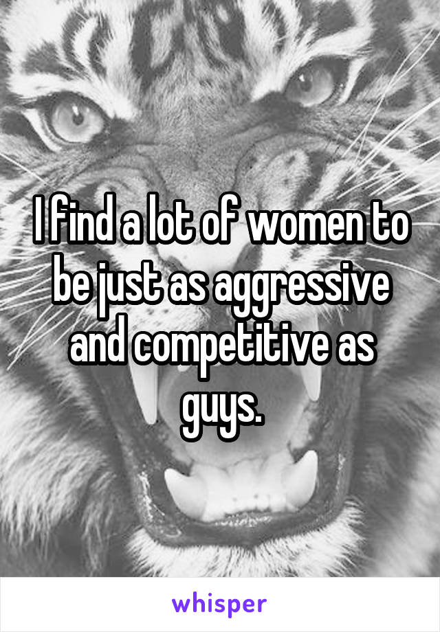 I find a lot of women to be just as aggressive and competitive as guys.