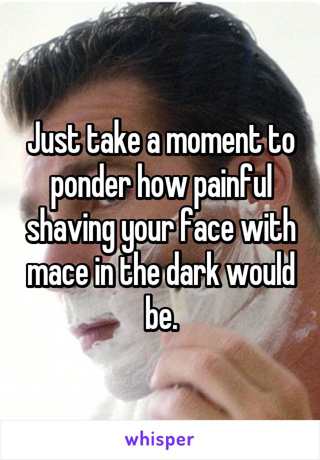 Just take a moment to ponder how painful shaving your face with mace in the dark would be.