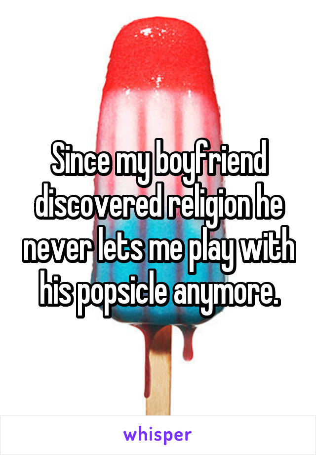 Since my boyfriend discovered religion he never lets me play with his popsicle anymore.