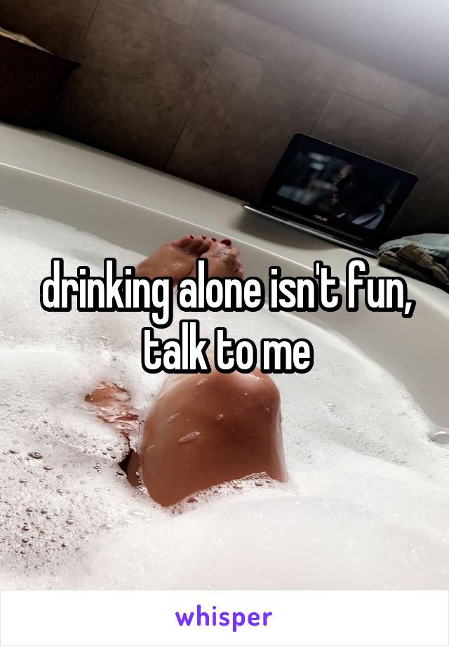 drinking alone isn't fun, talk to me