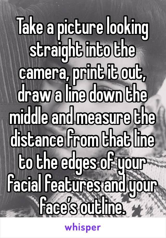 Take a picture looking straight into the camera, print it out, draw a line down the middle and measure the distance from that line to the edges of your facial features and your face’s outline.