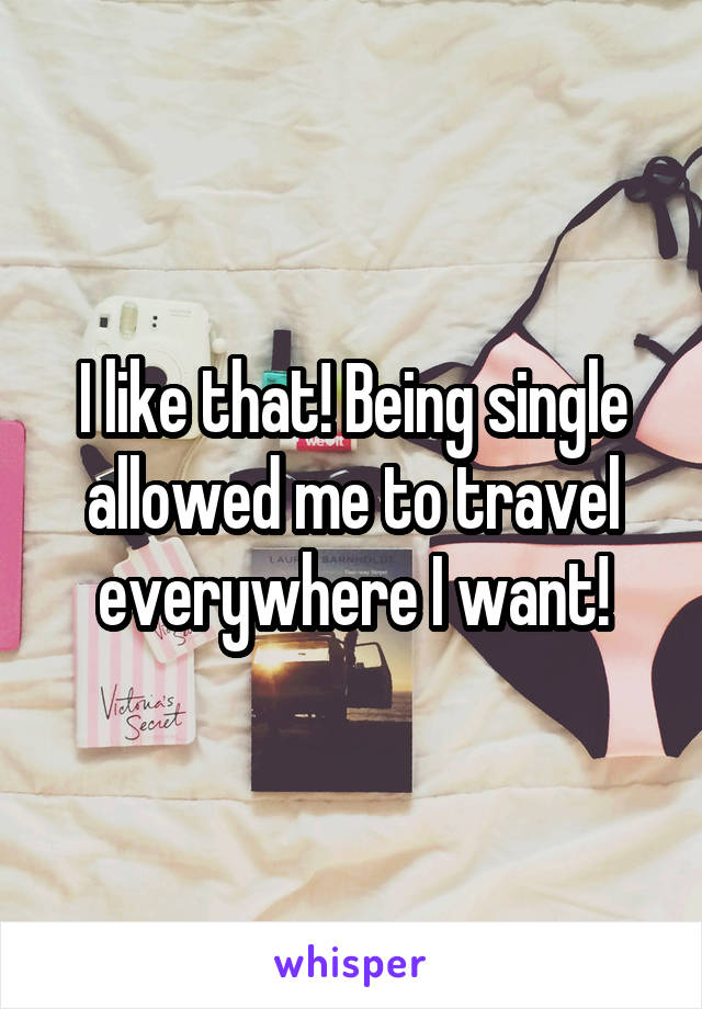 I like that! Being single allowed me to travel everywhere I want!