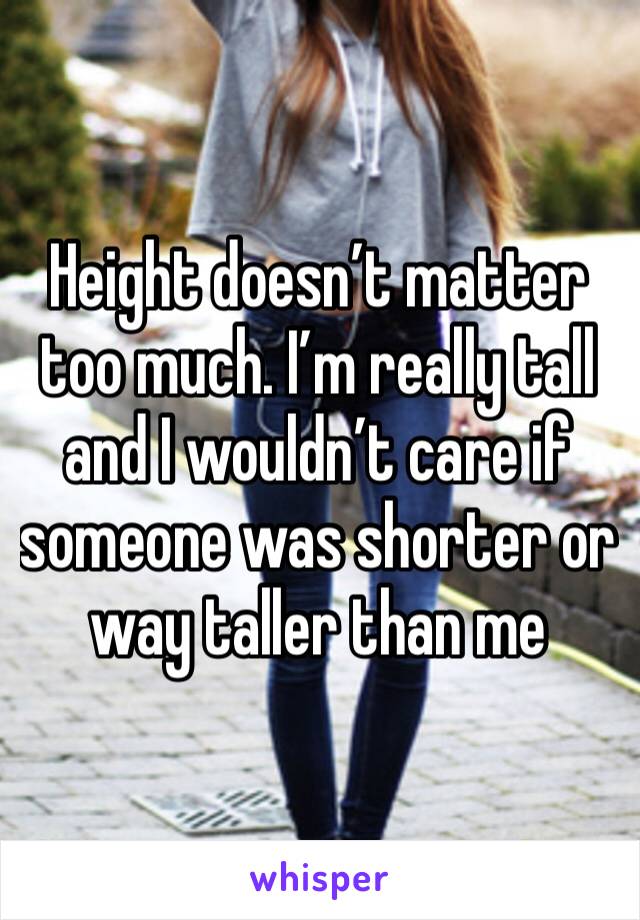 Height doesn’t matter too much. I’m really tall and I wouldn’t care if someone was shorter or way taller than me
