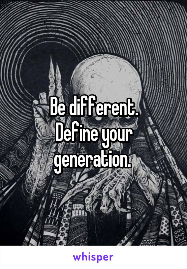Be different.
Define your generation. 
