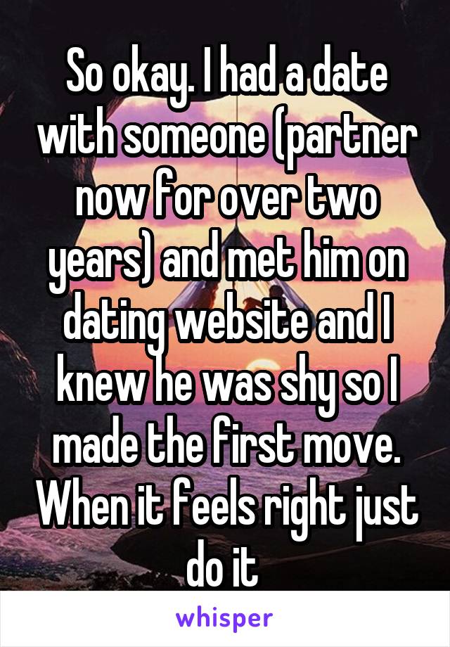 So okay. I had a date with someone (partner now for over two years) and met him on dating website and I knew he was shy so I made the first move. When it feels right just do it 