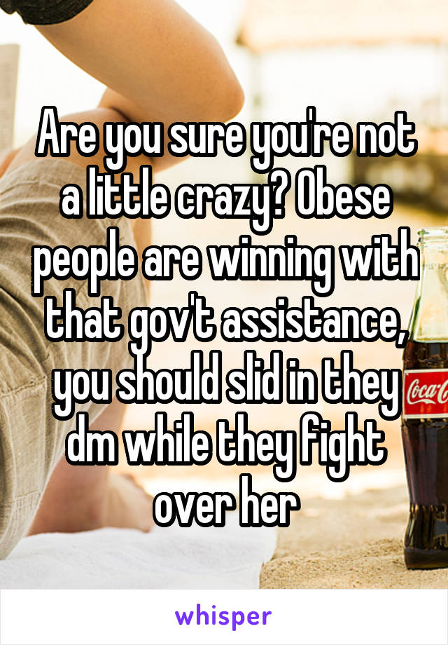 Are you sure you're not a little crazy? Obese people are winning with that gov't assistance, you should slid in they dm while they fight over her