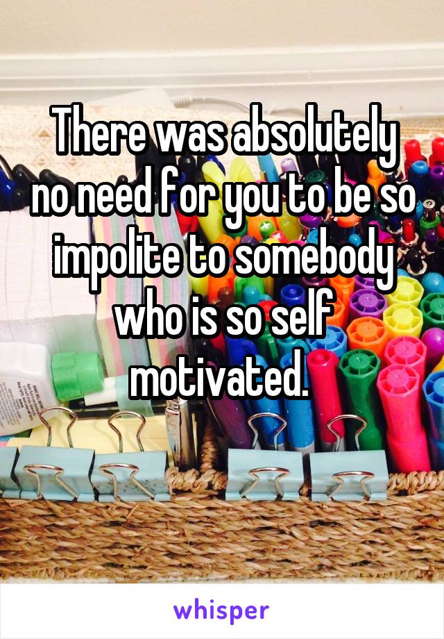 There was absolutely no need for you to be so impolite to somebody who is so self motivated. 

