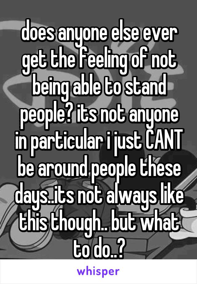 does anyone else ever get the feeling of not being able to stand people? its not anyone in particular i just CANT be around people these days..its not always like this though.. but what to do..?