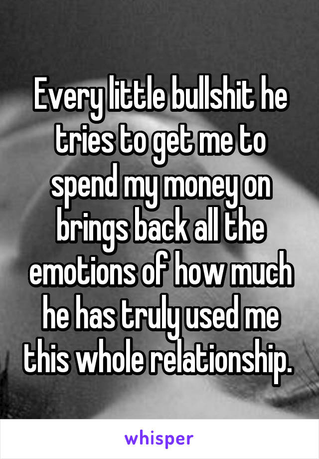 Every little bullshit he tries to get me to spend my money on brings back all the emotions of how much he has truly used me this whole relationship. 