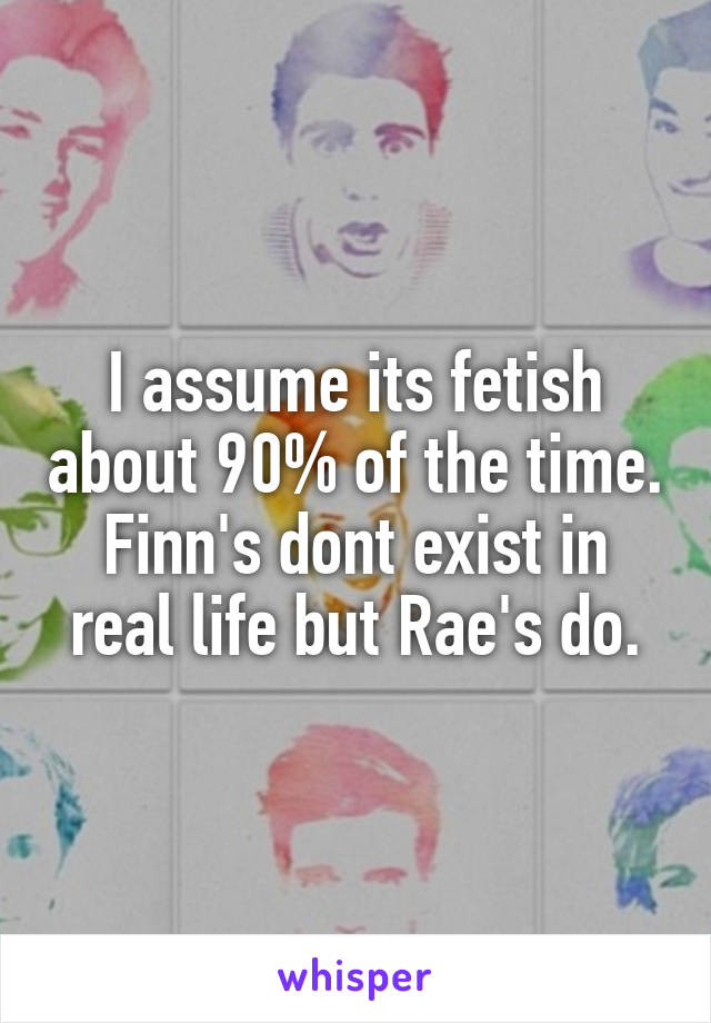 I assume its fetish about 90% of the time. Finn's dont exist in real life but Rae's do.