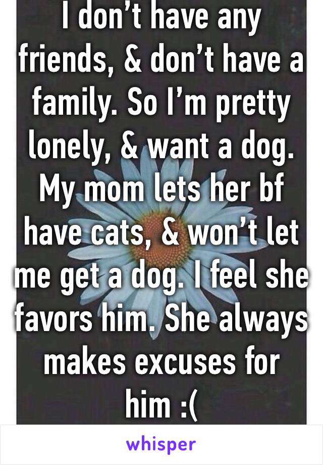 I don’t have any friends, & don’t have a family. So I’m pretty lonely, & want a dog. My mom lets her bf have cats, & won’t let me get a dog. I feel she favors him. She always makes excuses for him :(