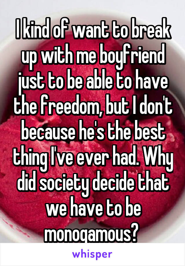 I kind of want to break up with me boyfriend just to be able to have the freedom, but I don't because he's the best thing I've ever had. Why did society decide that we have to be monogamous? 