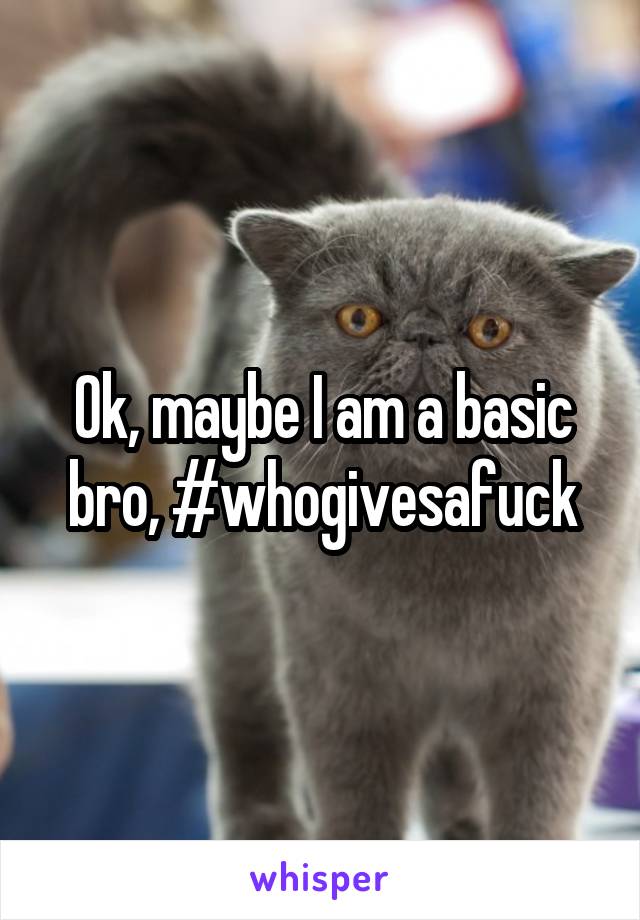 Ok, maybe I am a basic bro, #whogivesafuck