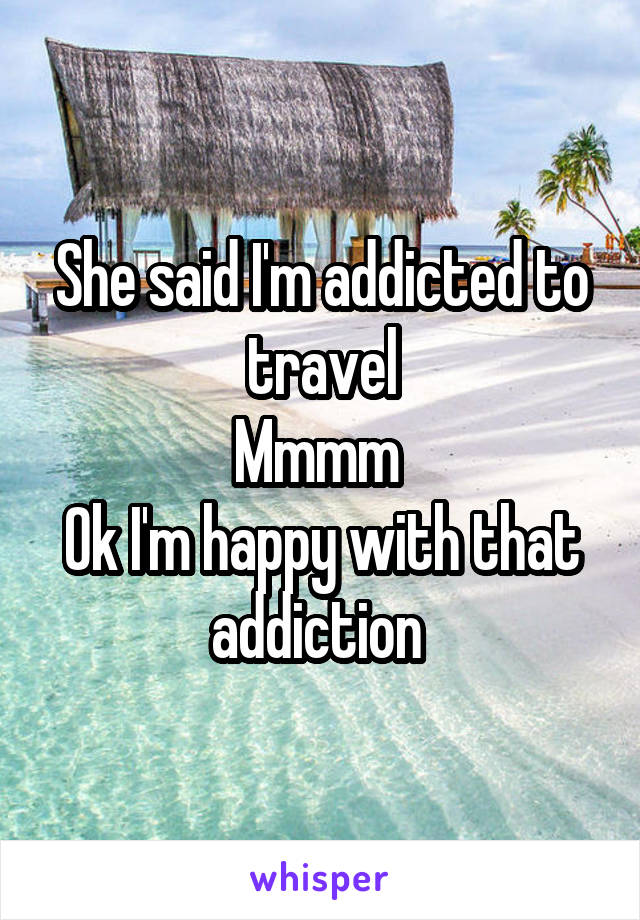 She said I'm addicted to travel
Mmmm 
Ok I'm happy with that addiction 