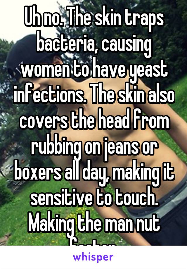 Uh no. The skin traps bacteria, causing women to have yeast infections. The skin also covers the head from rubbing on jeans or boxers all day, making it sensitive to touch. Making the man nut faster.