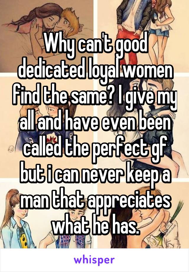 Why can't good dedicated loyal women find the same? I give my all and have even been called the perfect gf but i can never keep a man that appreciates what he has.