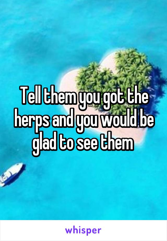 Tell them you got the herps and you would be glad to see them 