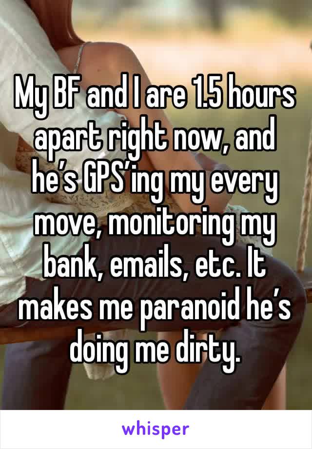 My BF and I are 1.5 hours apart right now, and he’s GPS’ing my every move, monitoring my bank, emails, etc. It makes me paranoid he’s doing me dirty.