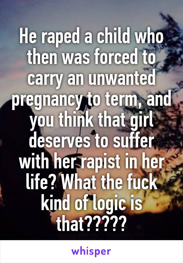 He raped a child who then was forced to carry an unwanted pregnancy to term, and you think that girl deserves to suffer with her rapist in her life? What the fuck kind of logic is that?????