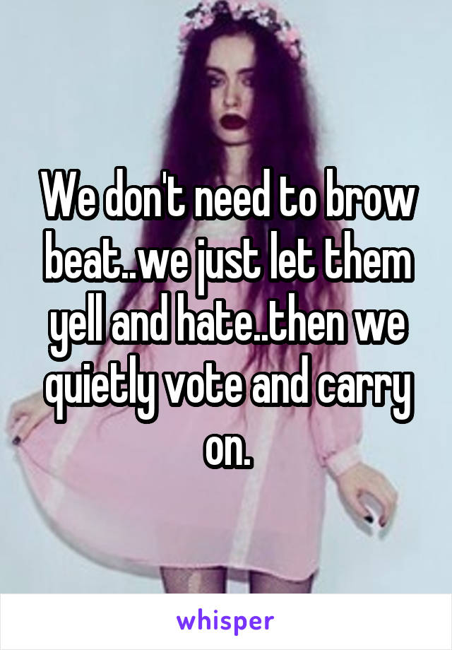 We don't need to brow beat..we just let them yell and hate..then we quietly vote and carry on.