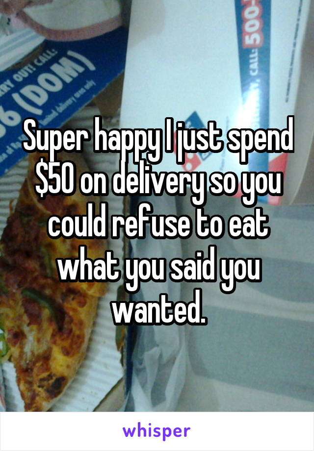 Super happy I just spend $50 on delivery so you could refuse to eat what you said you wanted.