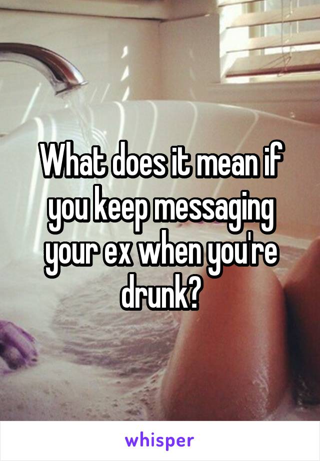 What does it mean if you keep messaging your ex when you're drunk?