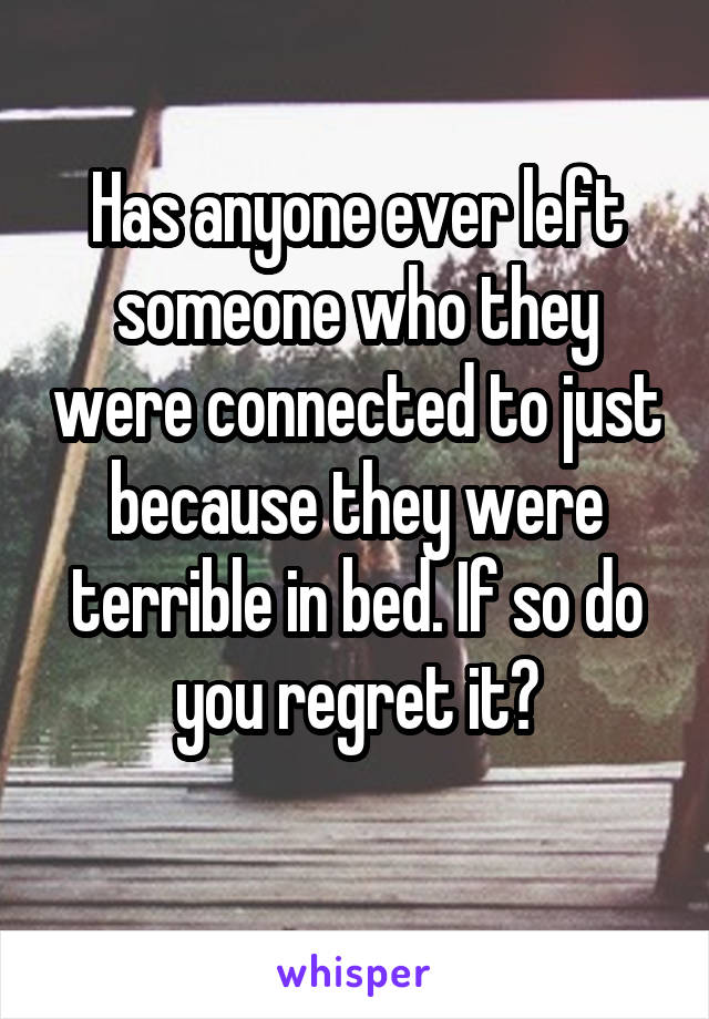 Has anyone ever left someone who they were connected to just because they were terrible in bed. If so do you regret it?
