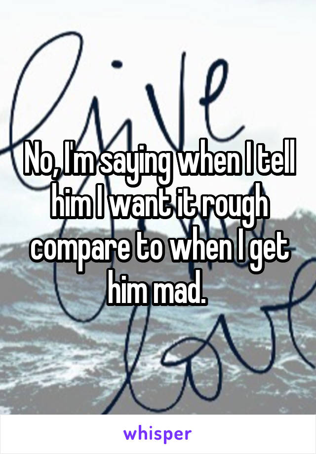 No, I'm saying when I tell him I want it rough compare to when I get him mad. 