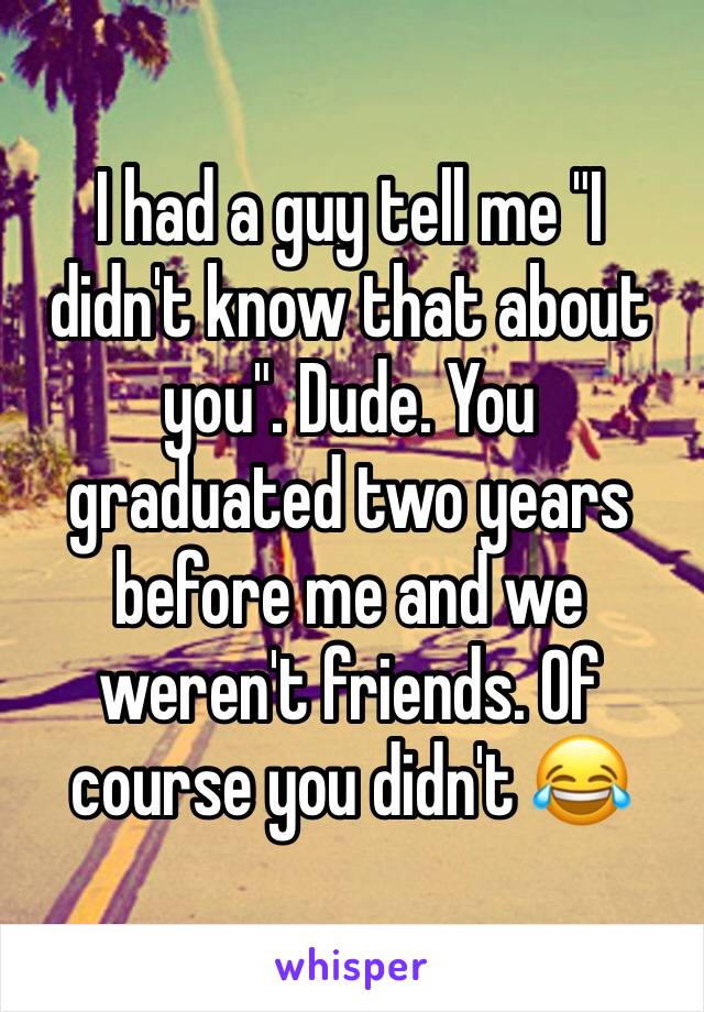I had a guy tell me "I didn't know that about you". Dude. You graduated two years before me and we weren't friends. Of course you didn't 😂