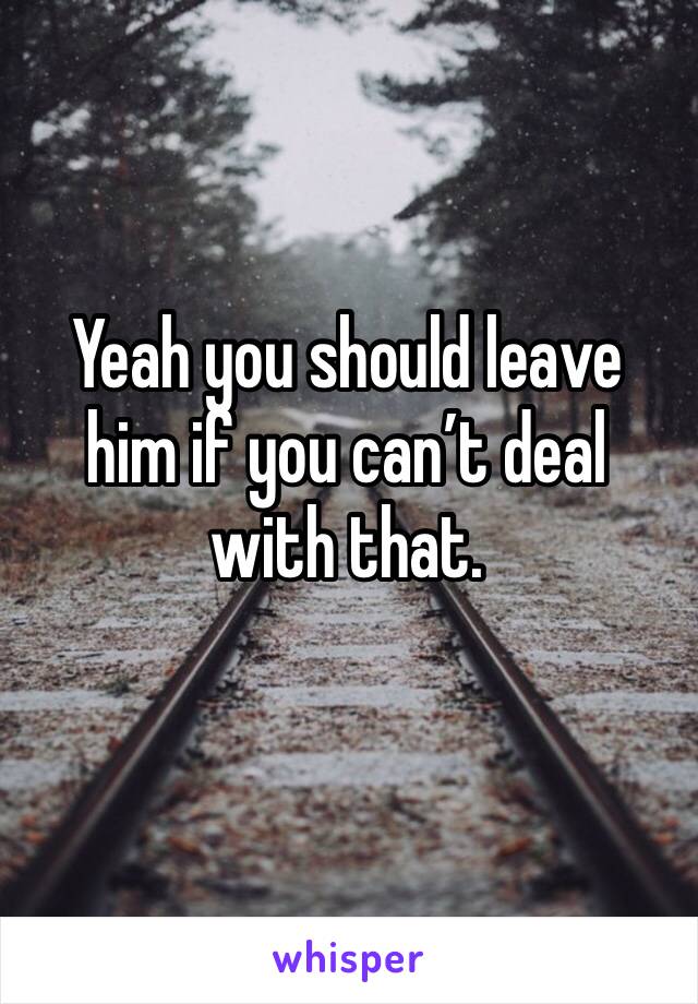 Yeah you should leave him if you can’t deal with that.