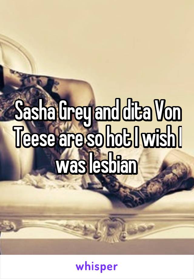 Sasha Grey and dita Von Teese are so hot I wish I was lesbian 