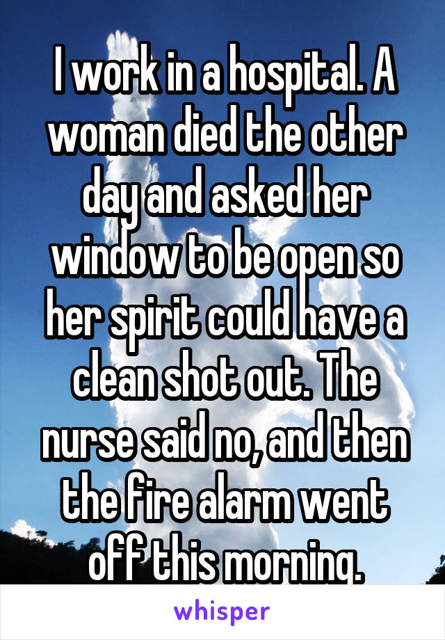 I work in a hospital. A woman died the other day and asked her window to be open so her spirit could have a clean shot out. The nurse said no, and then the fire alarm went off this morning.