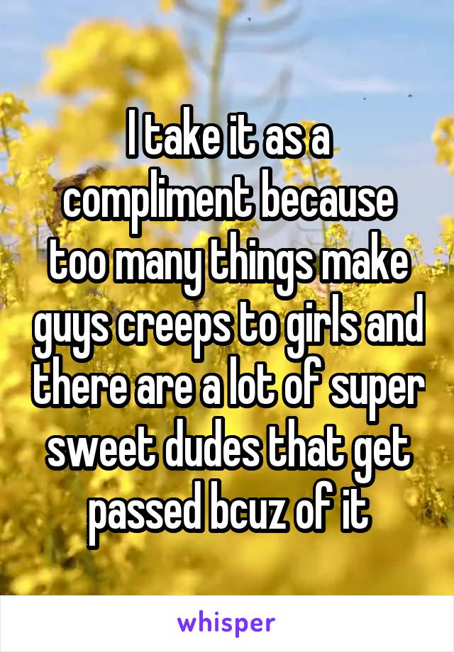 I take it as a compliment because too many things make guys creeps to girls and there are a lot of super sweet dudes that get passed bcuz of it