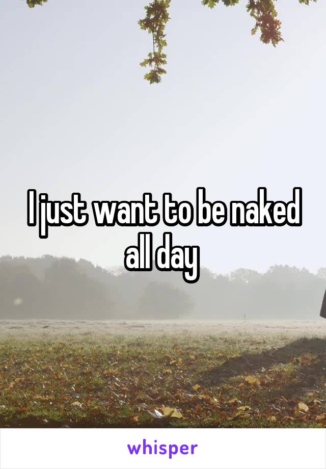 I just want to be naked all day 
