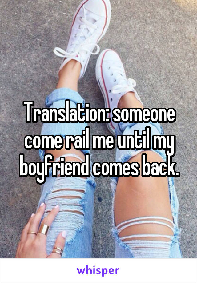 Translation: someone come rail me until my boyfriend comes back.
