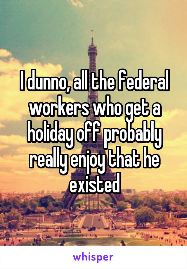 I dunno, all the federal workers who get a holiday off probably really enjoy that he existed