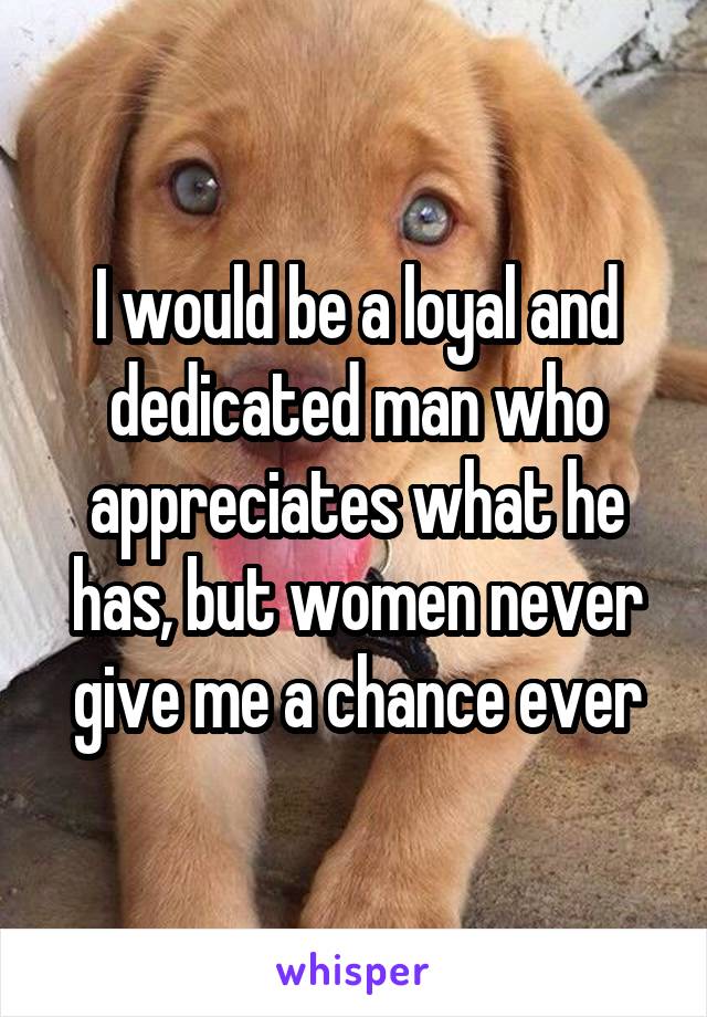 I would be a loyal and dedicated man who appreciates what he has, but women never give me a chance ever