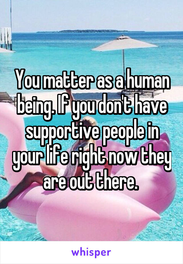 You matter as a human being. If you don't have supportive people in your life right now they are out there. 