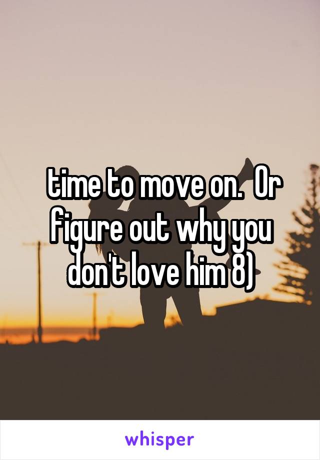 time to move on.  Or figure out why you don't love him 8)