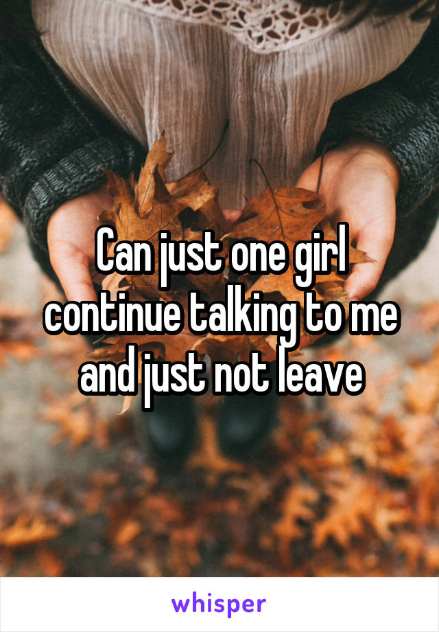 Can just one girl continue talking to me and just not leave
