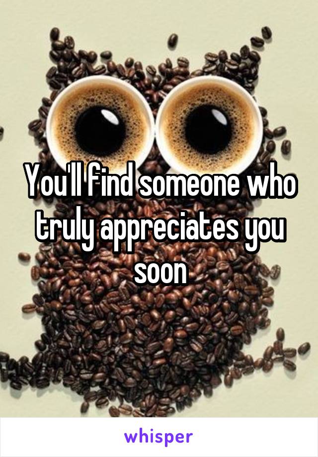 You'll find someone who truly appreciates you soon