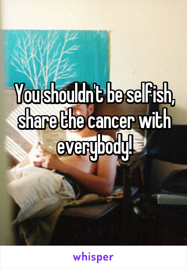 You shouldn't be selfish, share the cancer with everybody!
