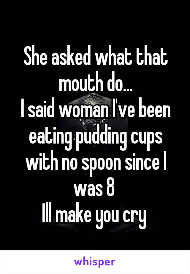 She asked what that mouth do...
I said woman I've been eating pudding cups with no spoon since I was 8 
Ill make you cry 