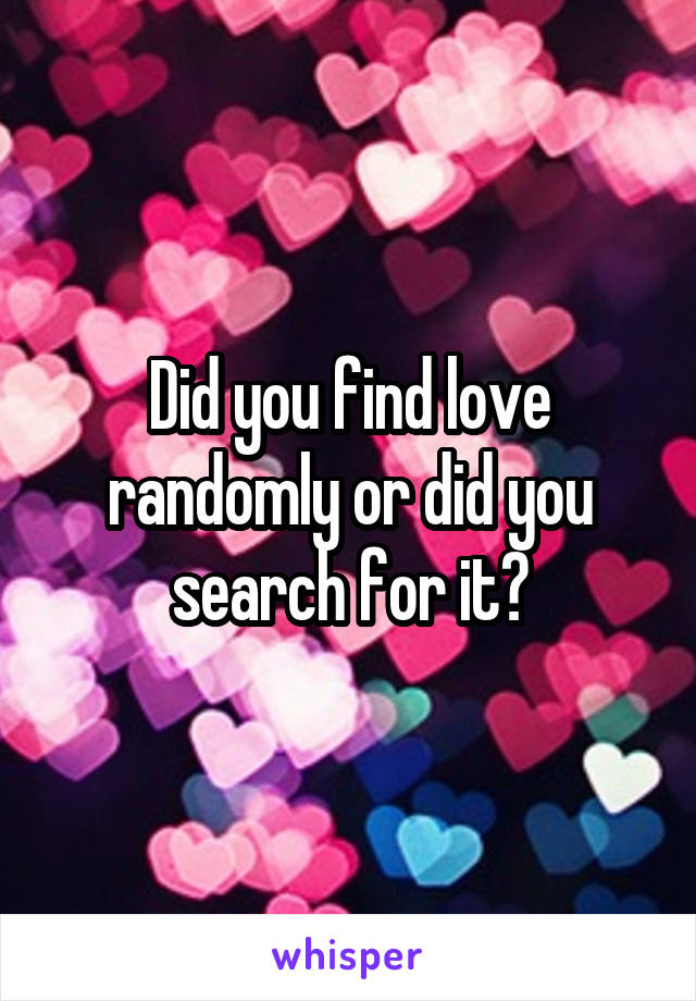 Did you find love randomly or did you search for it?