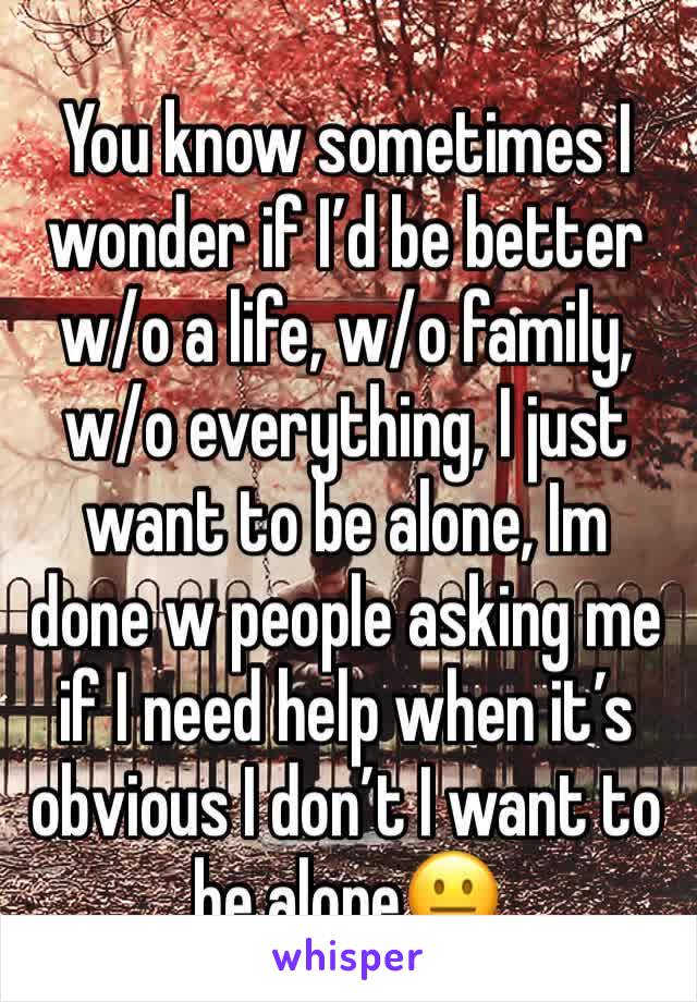 You know sometimes I wonder if I’d be better w/o a life, w/o family, w/o everything, I just want to be alone, Im done w people asking me if I need help when it’s obvious I don’t I want to be alone😐