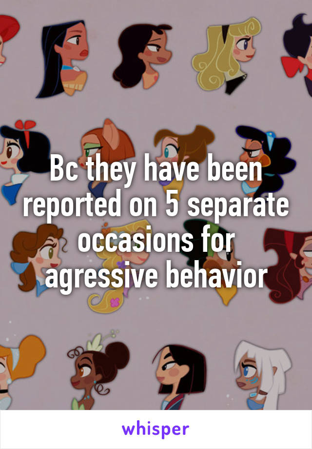 Bc they have been reported on 5 separate occasions for agressive behavior